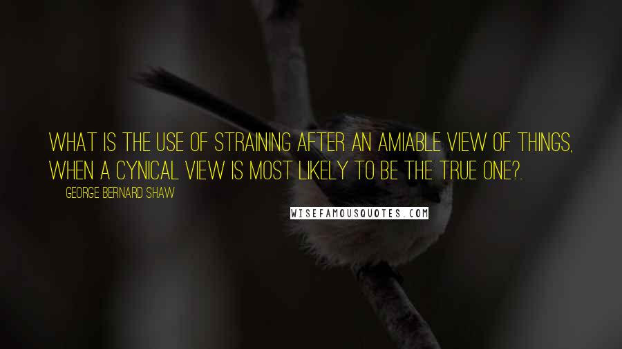 George Bernard Shaw Quotes: What is the use of straining after an amiable view of things, when a cynical view is most likely to be the true one?.