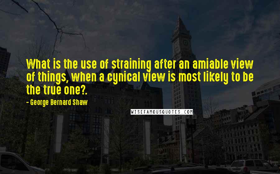 George Bernard Shaw Quotes: What is the use of straining after an amiable view of things, when a cynical view is most likely to be the true one?.