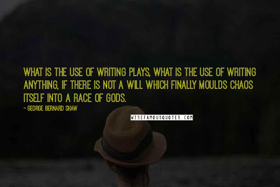 George Bernard Shaw Quotes: What is the use of writing plays, what is the use of writing anything, if there is not a will which finally moulds chaos itself into a race of gods.