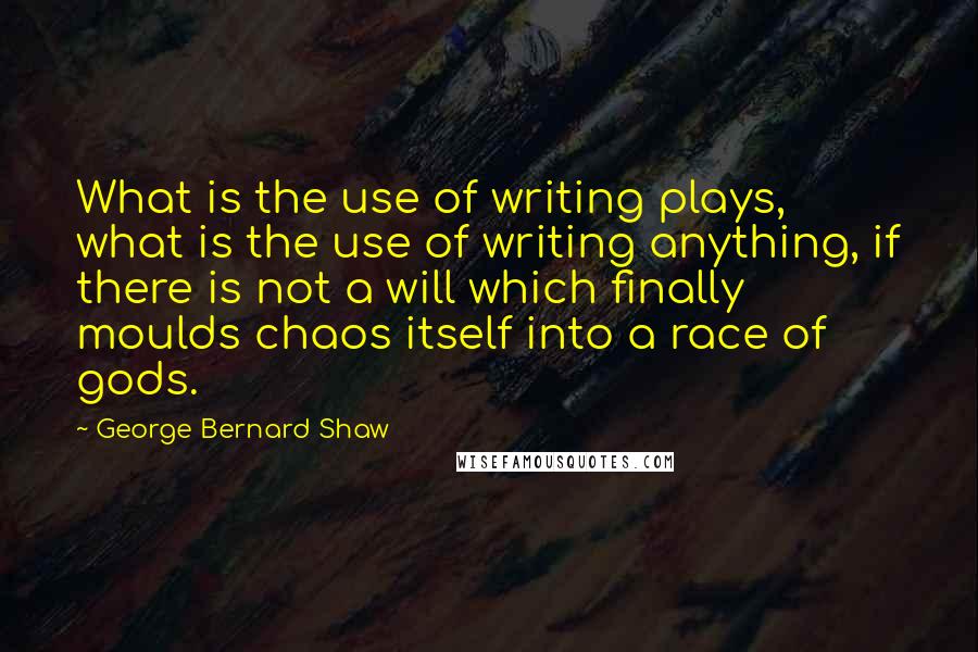 George Bernard Shaw Quotes: What is the use of writing plays, what is the use of writing anything, if there is not a will which finally moulds chaos itself into a race of gods.