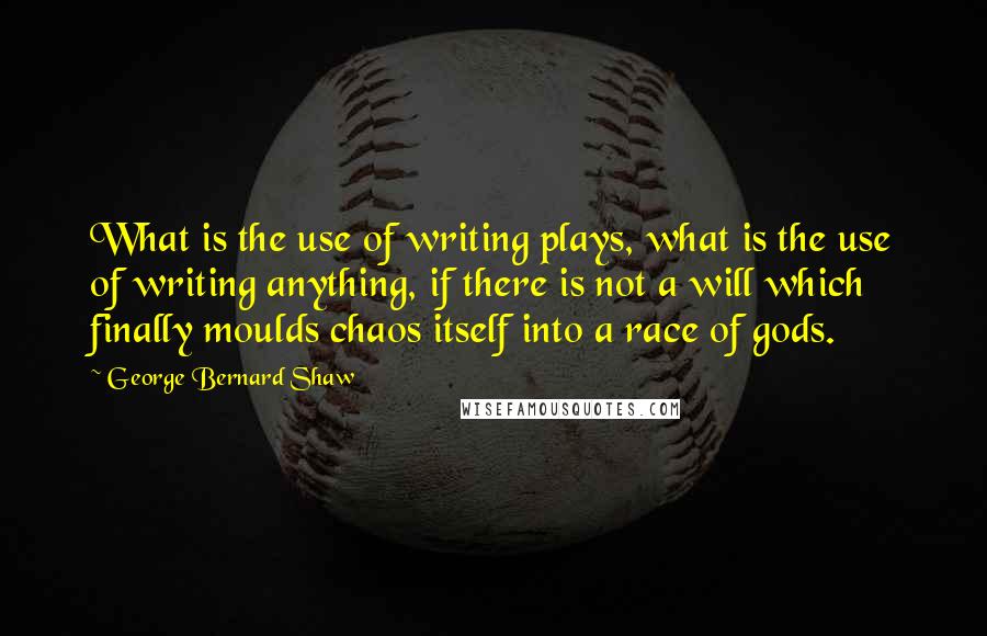 George Bernard Shaw Quotes: What is the use of writing plays, what is the use of writing anything, if there is not a will which finally moulds chaos itself into a race of gods.