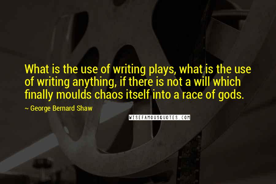 George Bernard Shaw Quotes: What is the use of writing plays, what is the use of writing anything, if there is not a will which finally moulds chaos itself into a race of gods.