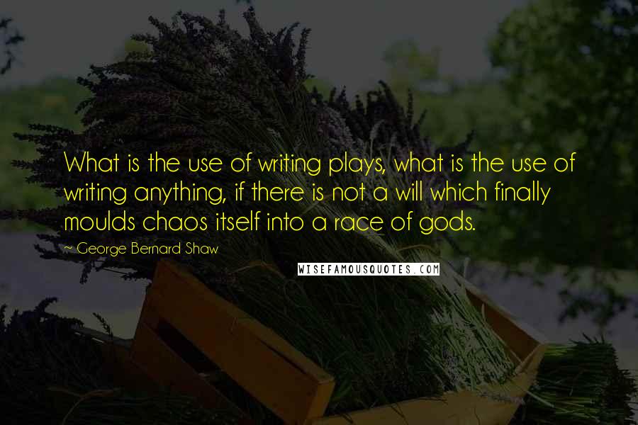 George Bernard Shaw Quotes: What is the use of writing plays, what is the use of writing anything, if there is not a will which finally moulds chaos itself into a race of gods.