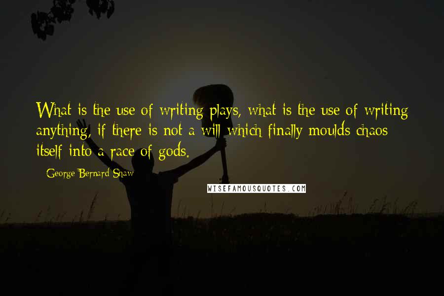 George Bernard Shaw Quotes: What is the use of writing plays, what is the use of writing anything, if there is not a will which finally moulds chaos itself into a race of gods.