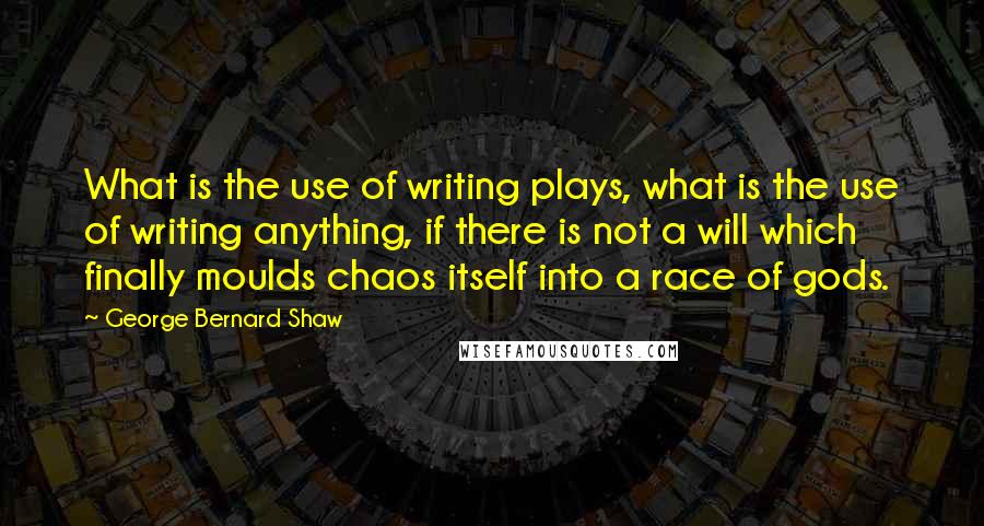 George Bernard Shaw Quotes: What is the use of writing plays, what is the use of writing anything, if there is not a will which finally moulds chaos itself into a race of gods.