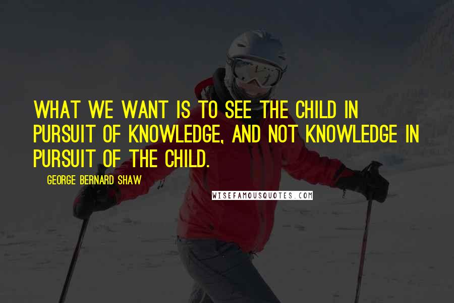 George Bernard Shaw Quotes: What we want is to see the child in pursuit of knowledge, and not knowledge in pursuit of the child.