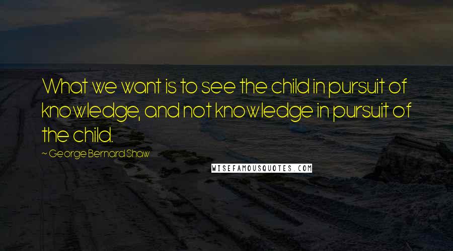 George Bernard Shaw Quotes: What we want is to see the child in pursuit of knowledge, and not knowledge in pursuit of the child.