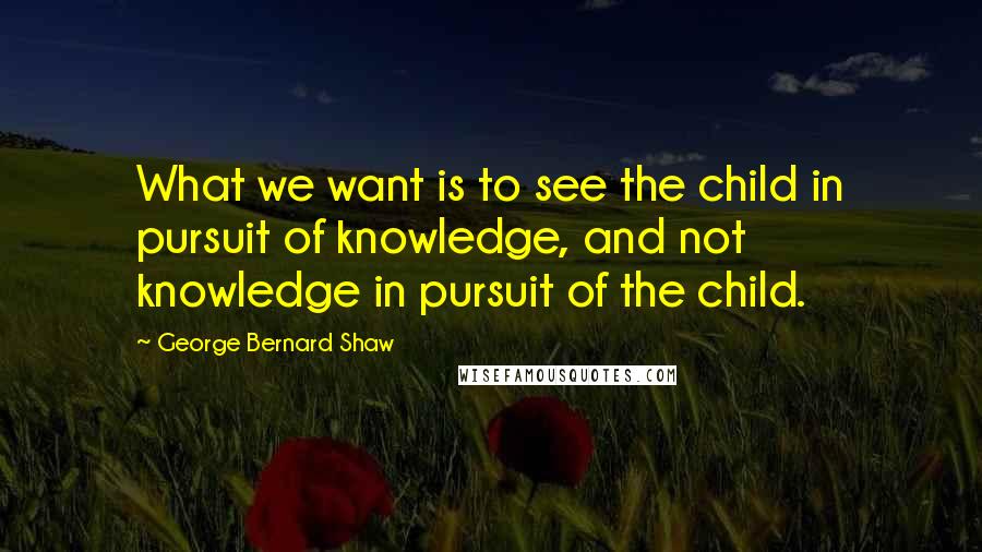 George Bernard Shaw Quotes: What we want is to see the child in pursuit of knowledge, and not knowledge in pursuit of the child.