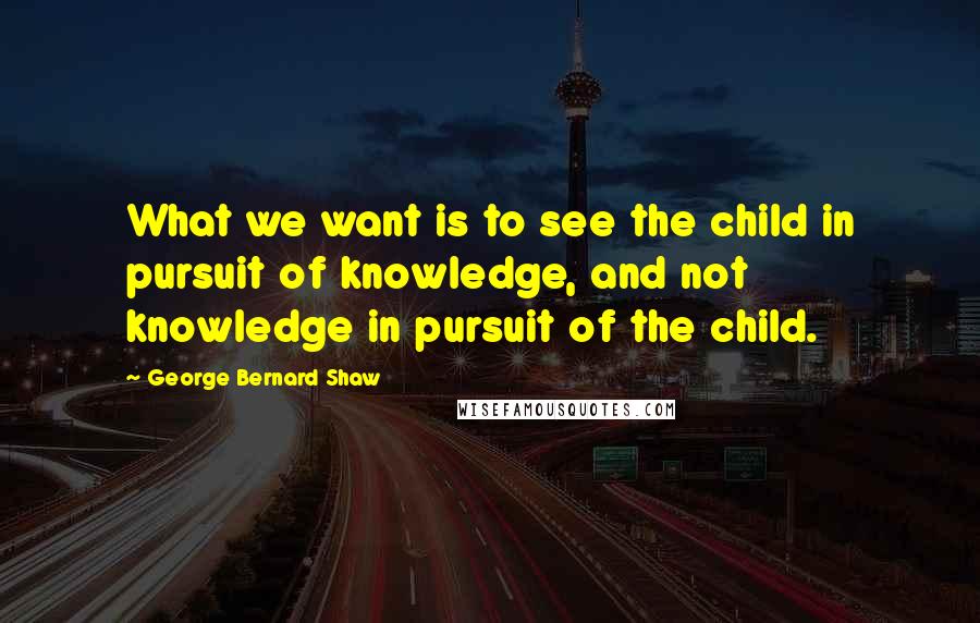 George Bernard Shaw Quotes: What we want is to see the child in pursuit of knowledge, and not knowledge in pursuit of the child.