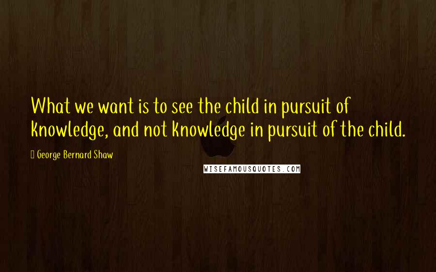 George Bernard Shaw Quotes: What we want is to see the child in pursuit of knowledge, and not knowledge in pursuit of the child.