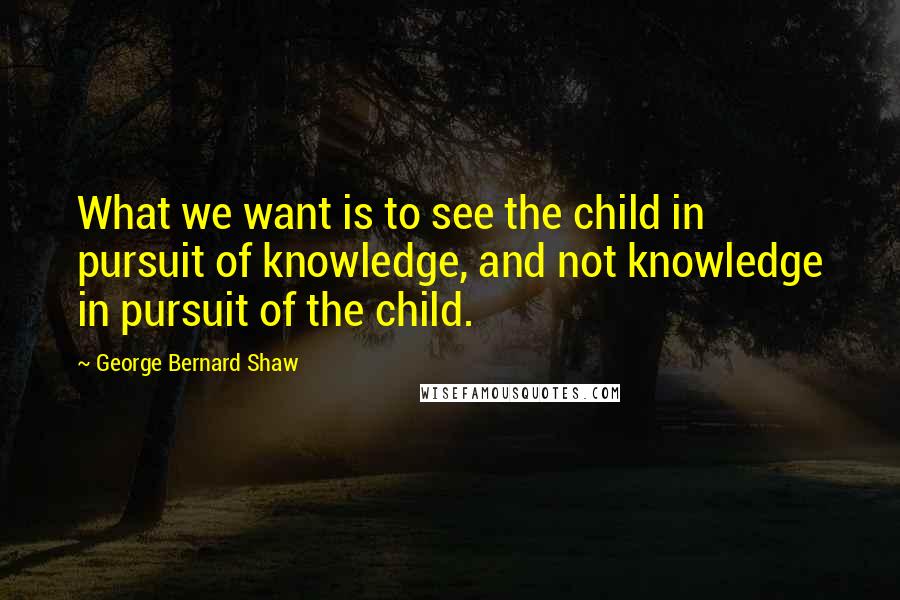 George Bernard Shaw Quotes: What we want is to see the child in pursuit of knowledge, and not knowledge in pursuit of the child.