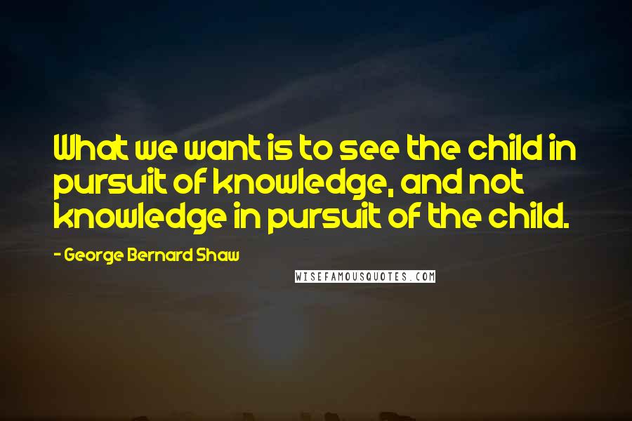 George Bernard Shaw Quotes: What we want is to see the child in pursuit of knowledge, and not knowledge in pursuit of the child.