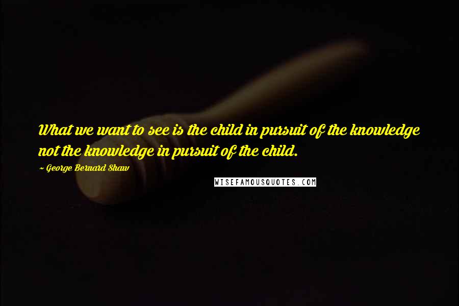 George Bernard Shaw Quotes: What we want to see is the child in pursuit of the knowledge not the knowledge in pursuit of the child.