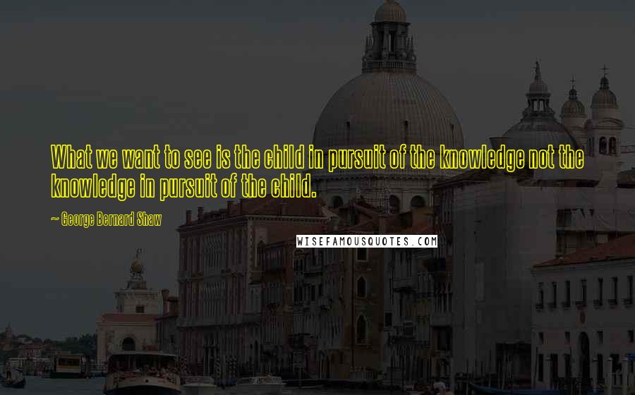 George Bernard Shaw Quotes: What we want to see is the child in pursuit of the knowledge not the knowledge in pursuit of the child.