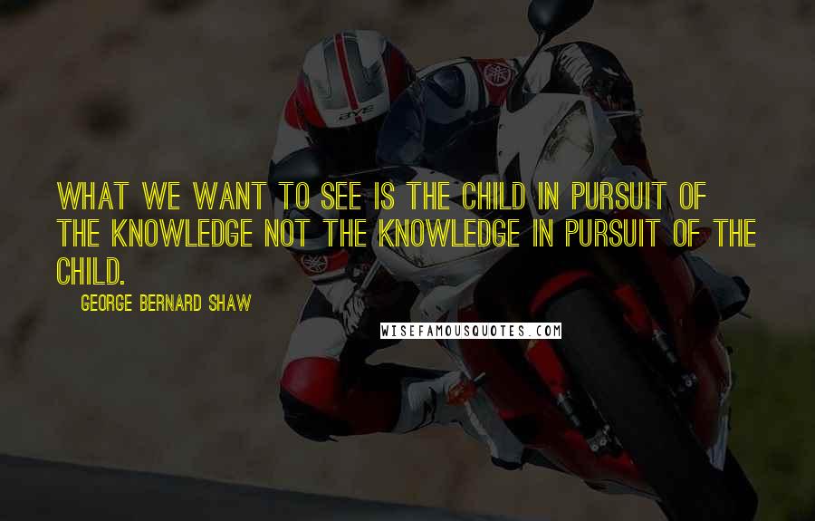 George Bernard Shaw Quotes: What we want to see is the child in pursuit of the knowledge not the knowledge in pursuit of the child.