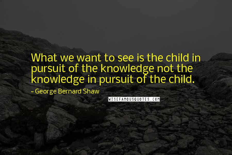 George Bernard Shaw Quotes: What we want to see is the child in pursuit of the knowledge not the knowledge in pursuit of the child.