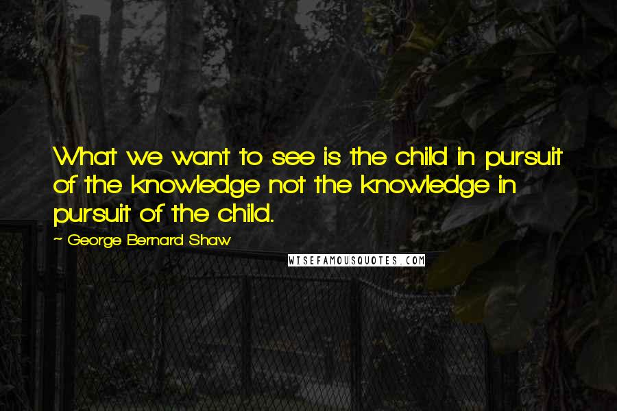 George Bernard Shaw Quotes: What we want to see is the child in pursuit of the knowledge not the knowledge in pursuit of the child.