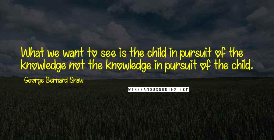George Bernard Shaw Quotes: What we want to see is the child in pursuit of the knowledge not the knowledge in pursuit of the child.