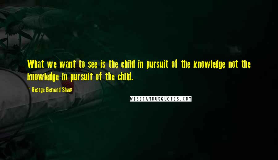 George Bernard Shaw Quotes: What we want to see is the child in pursuit of the knowledge not the knowledge in pursuit of the child.