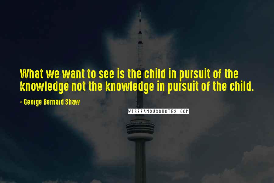 George Bernard Shaw Quotes: What we want to see is the child in pursuit of the knowledge not the knowledge in pursuit of the child.