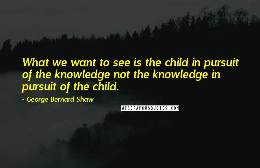 George Bernard Shaw Quotes: What we want to see is the child in pursuit of the knowledge not the knowledge in pursuit of the child.