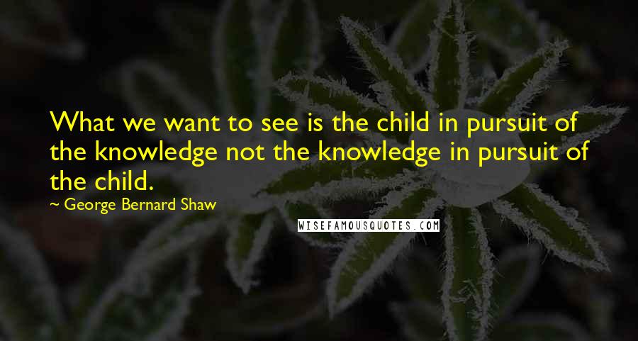 George Bernard Shaw Quotes: What we want to see is the child in pursuit of the knowledge not the knowledge in pursuit of the child.