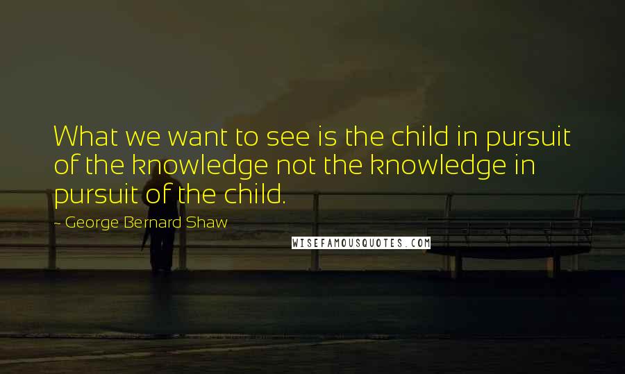 George Bernard Shaw Quotes: What we want to see is the child in pursuit of the knowledge not the knowledge in pursuit of the child.