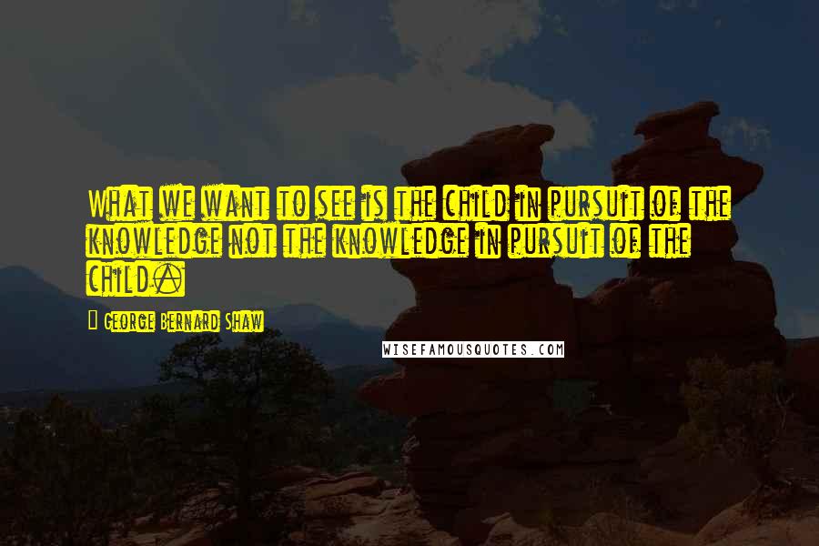 George Bernard Shaw Quotes: What we want to see is the child in pursuit of the knowledge not the knowledge in pursuit of the child.