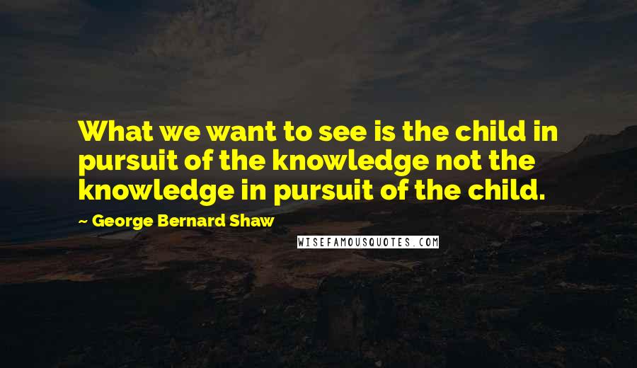 George Bernard Shaw Quotes: What we want to see is the child in pursuit of the knowledge not the knowledge in pursuit of the child.