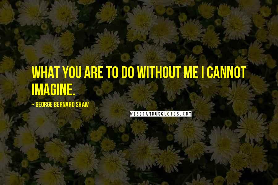 George Bernard Shaw Quotes: What you are to do without me I cannot imagine.