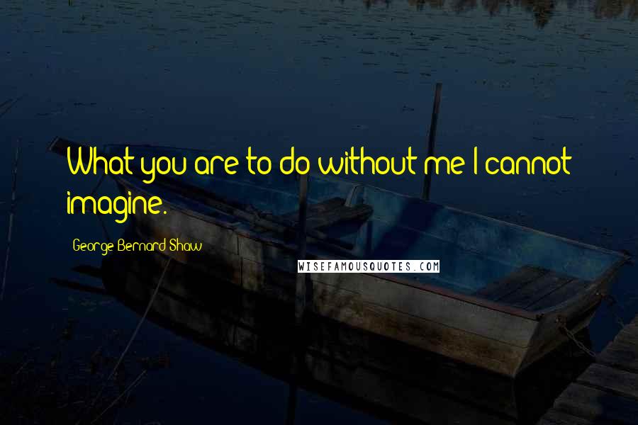 George Bernard Shaw Quotes: What you are to do without me I cannot imagine.