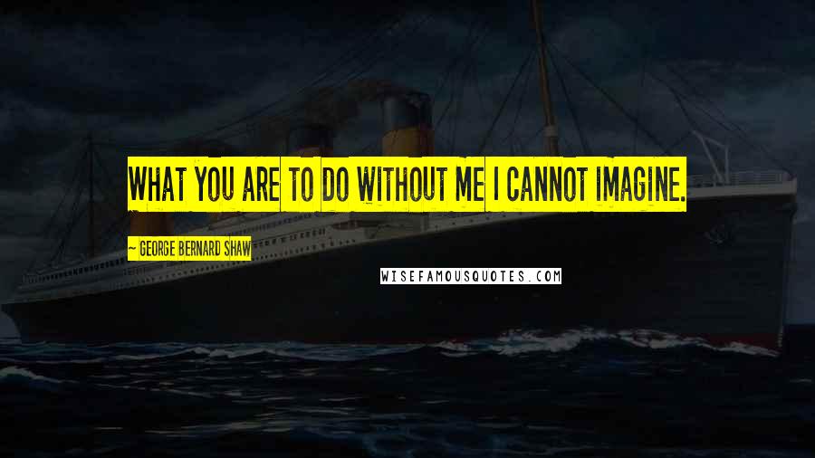 George Bernard Shaw Quotes: What you are to do without me I cannot imagine.