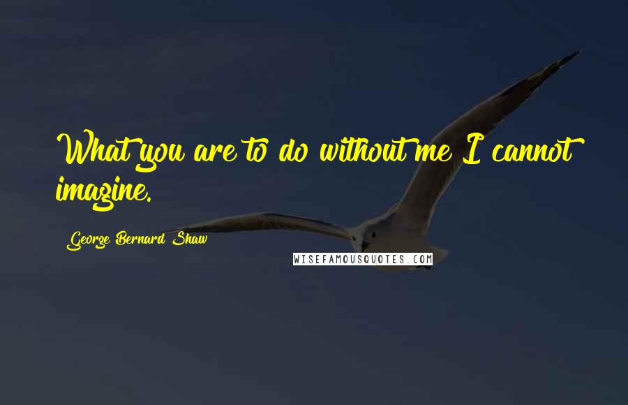 George Bernard Shaw Quotes: What you are to do without me I cannot imagine.