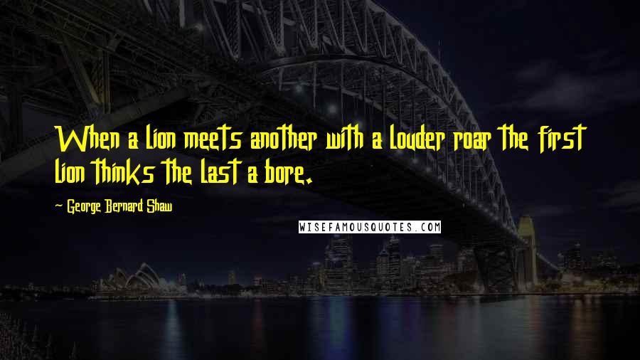 George Bernard Shaw Quotes: When a lion meets another with a louder roar the first lion thinks the last a bore.