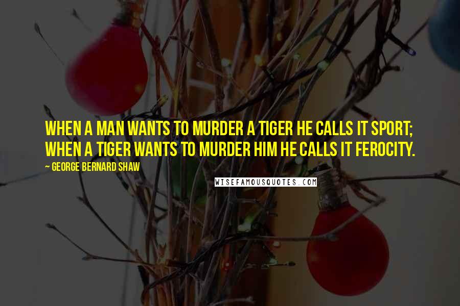 George Bernard Shaw Quotes: When a man wants to murder a tiger he calls it sport; when a tiger wants to murder him he calls it ferocity.