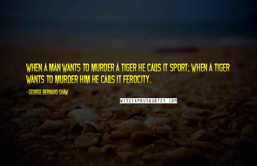 George Bernard Shaw Quotes: When a man wants to murder a tiger he calls it sport; when a tiger wants to murder him he calls it ferocity.