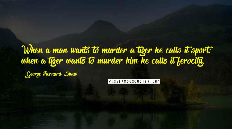 George Bernard Shaw Quotes: When a man wants to murder a tiger he calls it sport; when a tiger wants to murder him he calls it ferocity.