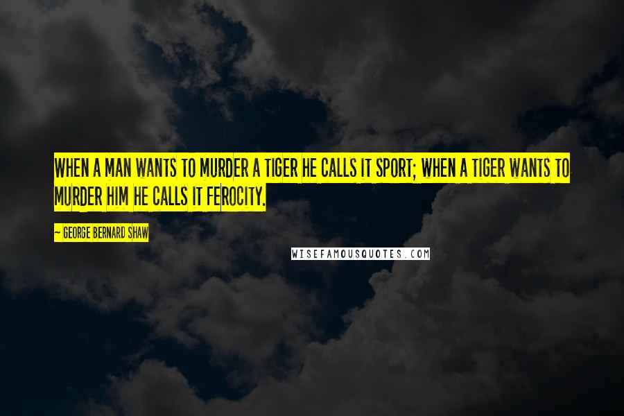 George Bernard Shaw Quotes: When a man wants to murder a tiger he calls it sport; when a tiger wants to murder him he calls it ferocity.