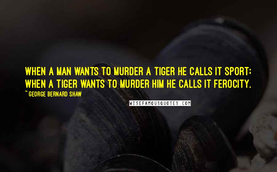 George Bernard Shaw Quotes: When a man wants to murder a tiger he calls it sport; when a tiger wants to murder him he calls it ferocity.