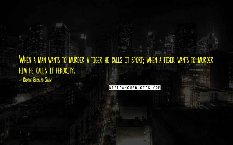 George Bernard Shaw Quotes: When a man wants to murder a tiger he calls it sport; when a tiger wants to murder him he calls it ferocity.