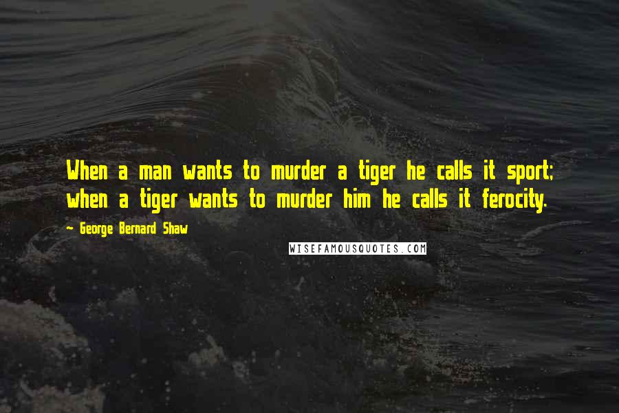 George Bernard Shaw Quotes: When a man wants to murder a tiger he calls it sport; when a tiger wants to murder him he calls it ferocity.