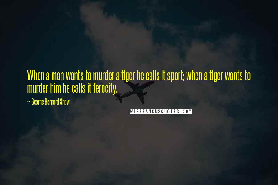 George Bernard Shaw Quotes: When a man wants to murder a tiger he calls it sport; when a tiger wants to murder him he calls it ferocity.