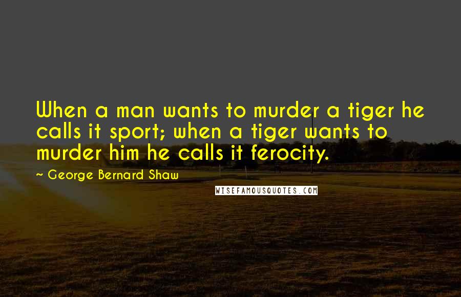 George Bernard Shaw Quotes: When a man wants to murder a tiger he calls it sport; when a tiger wants to murder him he calls it ferocity.