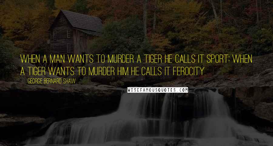 George Bernard Shaw Quotes: When a man wants to murder a tiger he calls it sport; when a tiger wants to murder him he calls it ferocity.