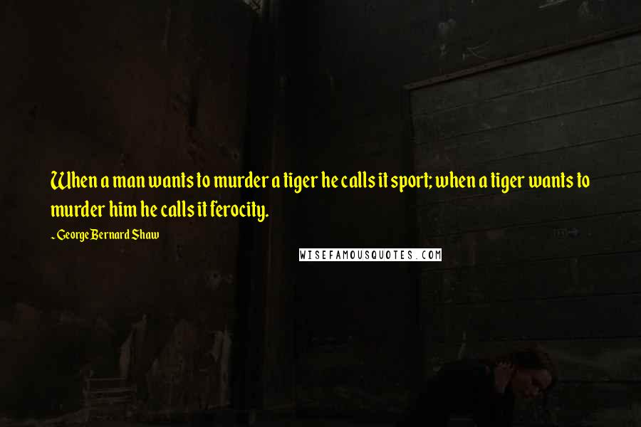 George Bernard Shaw Quotes: When a man wants to murder a tiger he calls it sport; when a tiger wants to murder him he calls it ferocity.