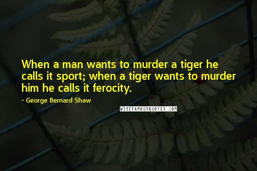 George Bernard Shaw Quotes: When a man wants to murder a tiger he calls it sport; when a tiger wants to murder him he calls it ferocity.