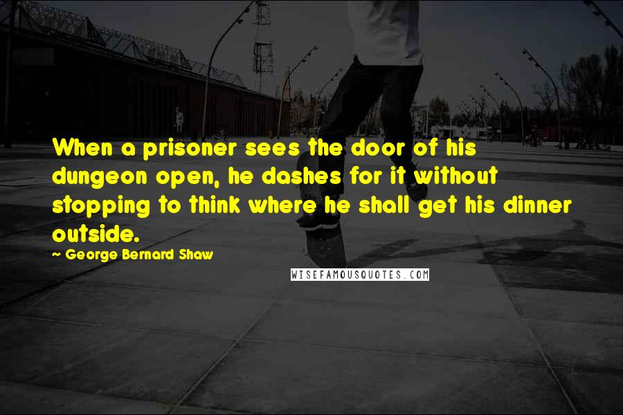 George Bernard Shaw Quotes: When a prisoner sees the door of his dungeon open, he dashes for it without stopping to think where he shall get his dinner outside.