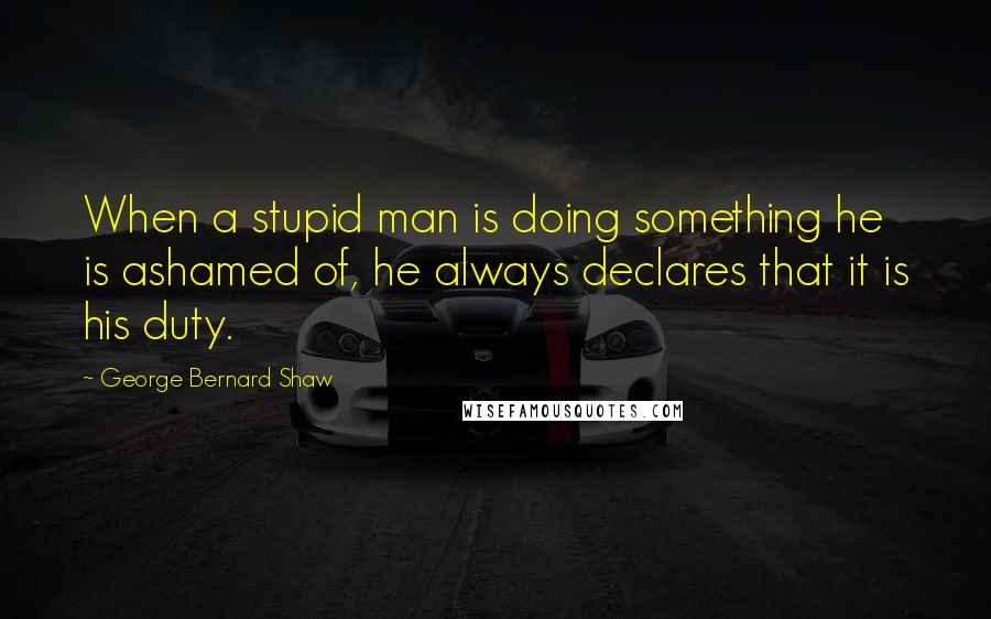 George Bernard Shaw Quotes: When a stupid man is doing something he is ashamed of, he always declares that it is his duty.