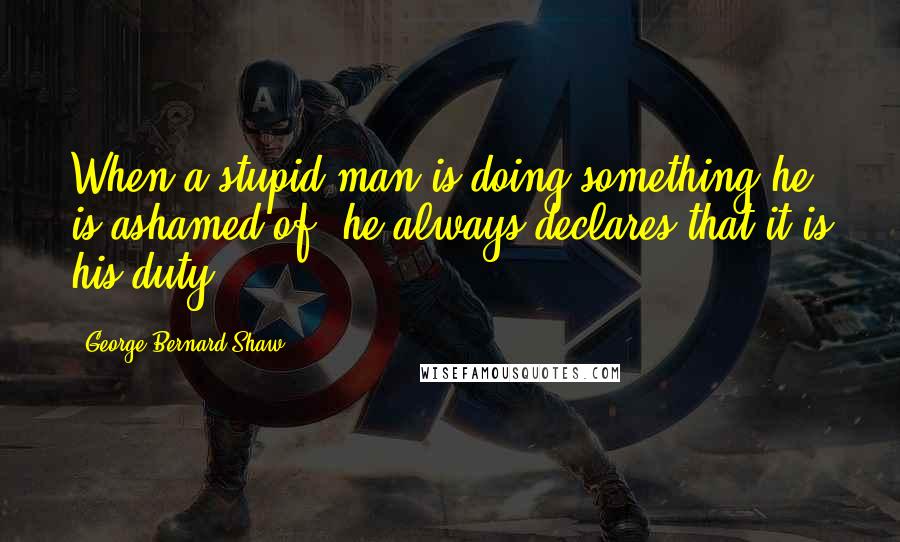 George Bernard Shaw Quotes: When a stupid man is doing something he is ashamed of, he always declares that it is his duty.