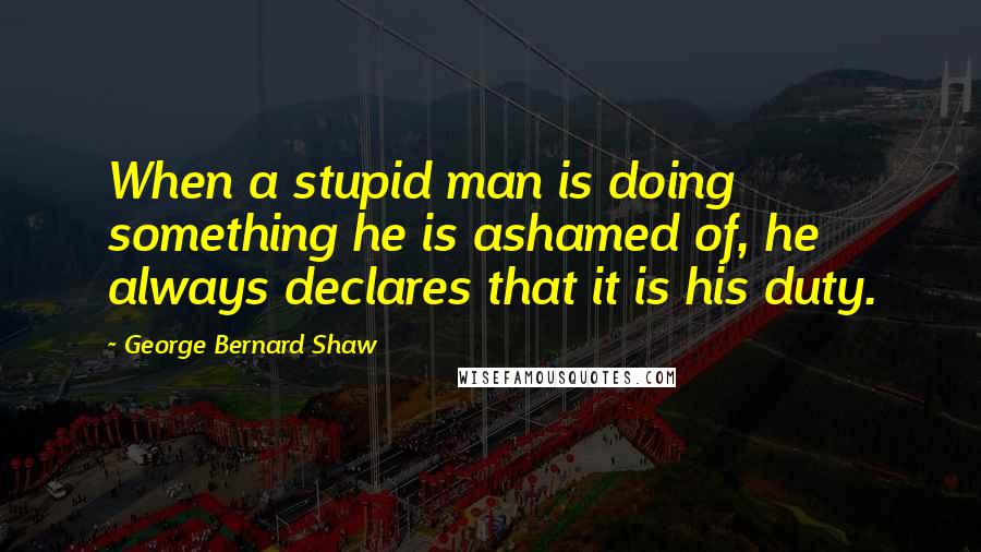 George Bernard Shaw Quotes: When a stupid man is doing something he is ashamed of, he always declares that it is his duty.